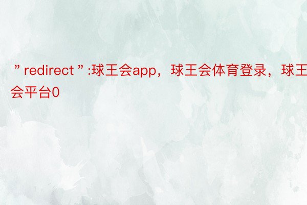 ＂redirect＂:球王会app，球王会体育登录，球王会平台0